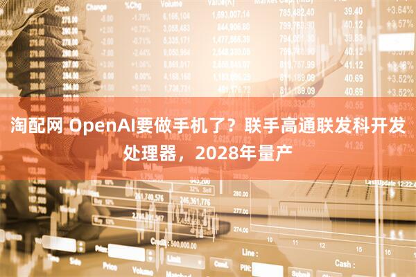 淘配网 OpenAI要做手机了？联手高通联发科开发处理器，2028年量产